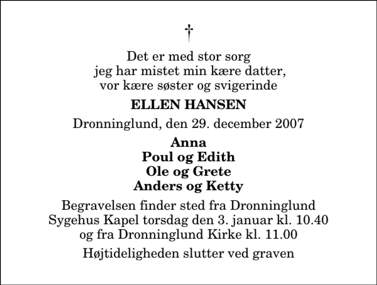 <p>Det er med stor sorg jeg har mistet min kære datter, vor kære søster og svigerinde<br />Ellen Hansen<br />Dronninglund, den 29. december 2007<br />Anna Poul og Edith Ole og Grete Anders og Ketty<br />Begravelsen finder sted fra Dronninglund Sygehus Kapel torsdag den 3. januar kl. 10.40 og fra Dronninglund Kirke kl. 11.00<br />Højtideligheden slutter ved graven</p>
