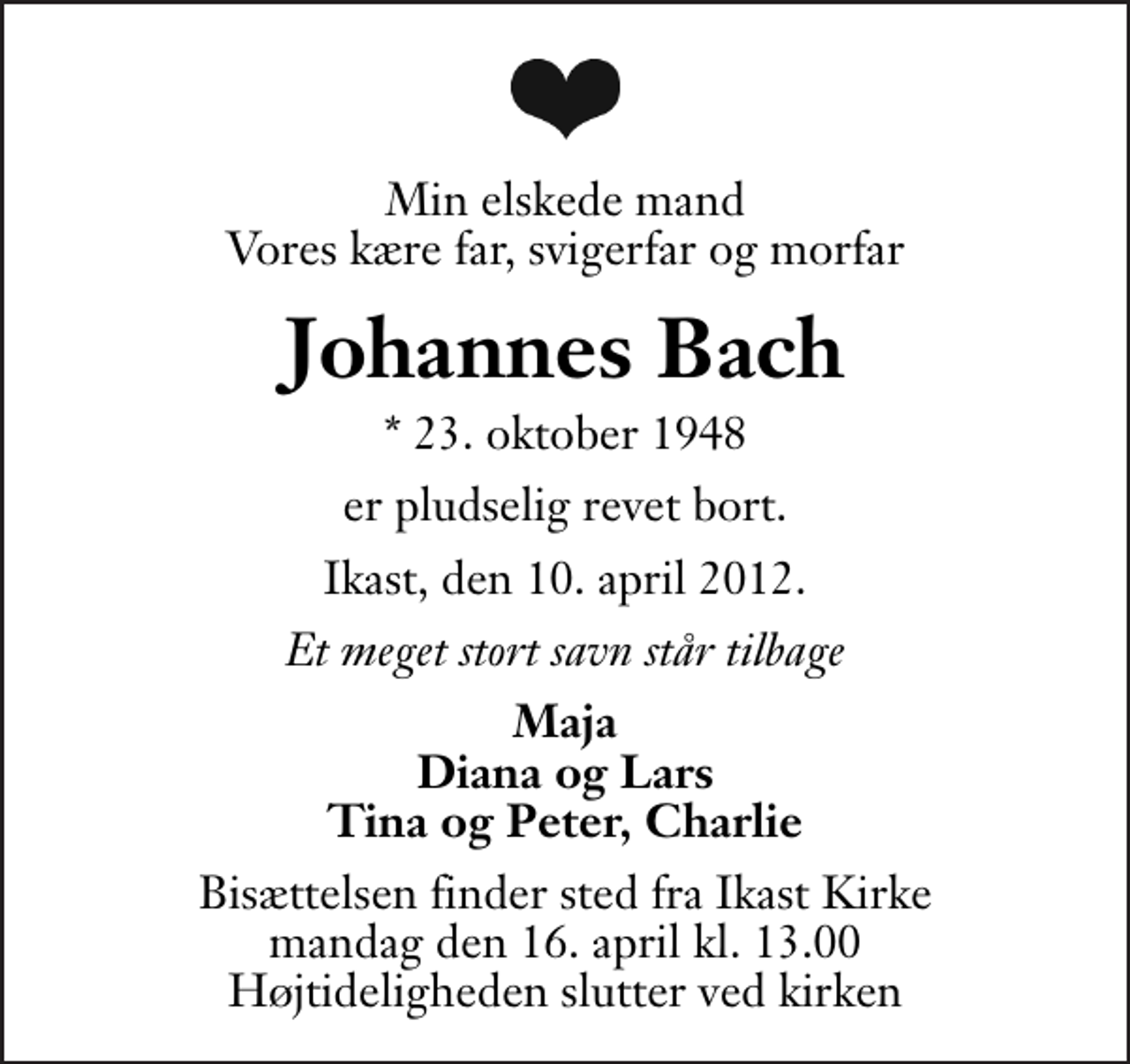 <p>Min elskede mand Vores kære far, svigerfar og morfar<br />Johannes Bach<br />* 23. oktober 1948<br />er pludselig revet bort.<br />Ikast, den 10. april 2012.<br />Et meget stort savn står tilbage<br />Maja Diana og Lars Tina og Peter, Charlie<br />Bisættelsen finder sted fra Ikast Kirke mandag den 16. april kl. 13.00 . Højtideligheden slutter ved kirken</p>