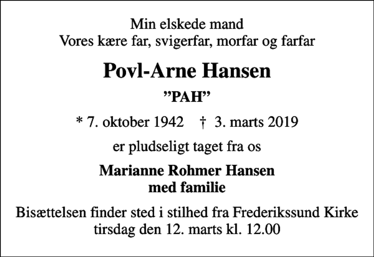 <p>Min elskede mand Vores kære far, svigerfar, morfar og farfar<br />Povl-Arne Hansen<br />PAH<br />* 7. oktober 1942 ✝ 3. marts 2019<br />er pludseligt taget fra os<br />Marianne Rohmer Hansen med familie<br />Bisættelsen finder sted i stilhed fra Frederikssund Kirke, tirsdag den 12. marts kl. 12.00</p>