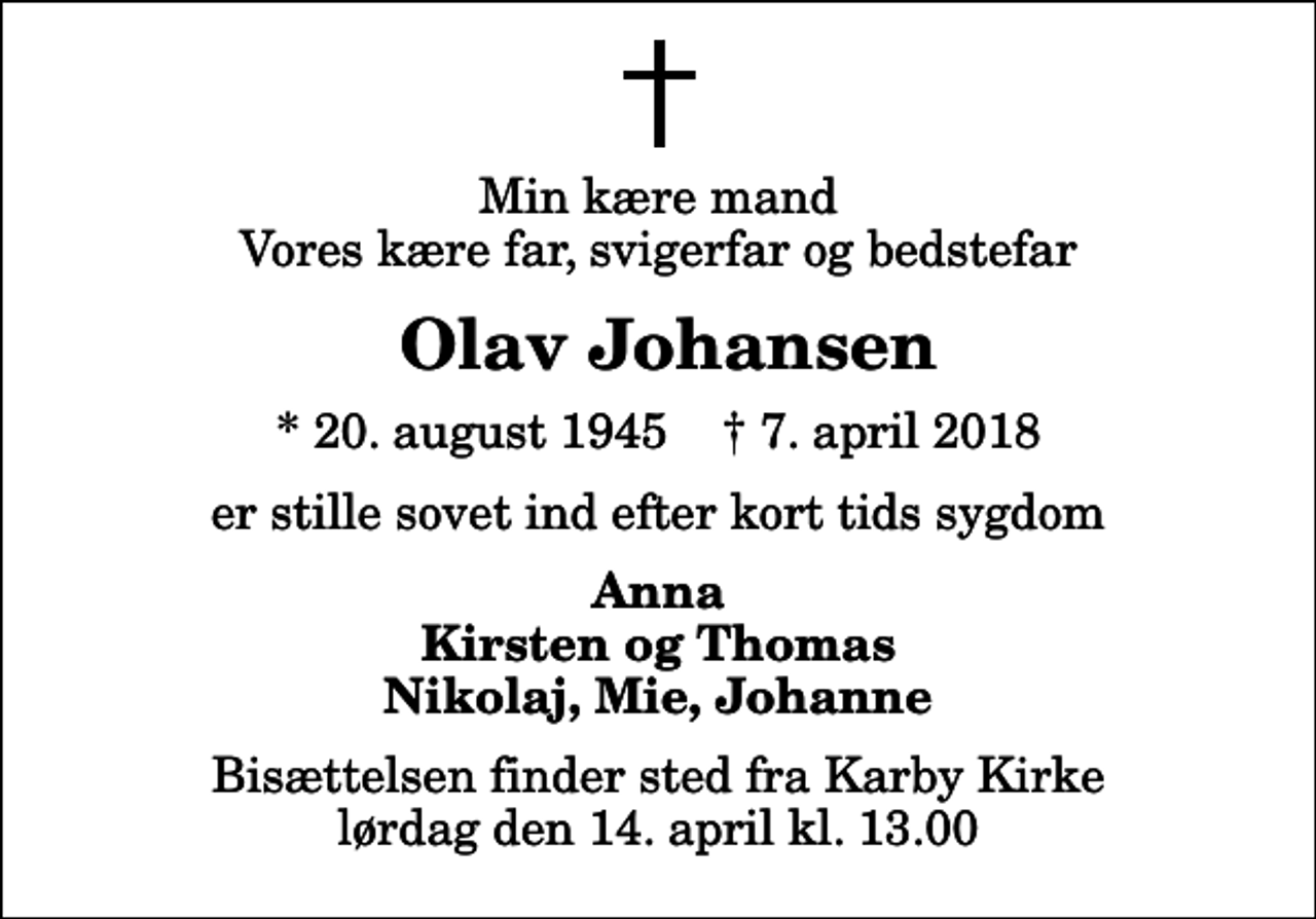 <p>Min kære mand Vores kære far, svigerfar og bedstefar<br />Olav Johansen<br />* 20. august 1945 ✝ 7. april 2018<br />er stille sovet ind efter kort tids sygdom<br />Anna Kirsten og Thomas Nikolaj, Mie, Johanne<br />Bisættelsen finder sted fra Karby Kirke lørdag den 14. april kl. 13.00</p>