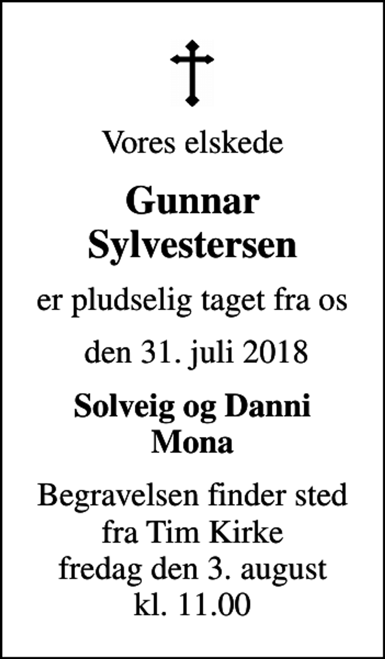 <p>Vores elskede<br />Gunnar Sylvestersen<br />er pludselig taget fra os<br />den 31. juli 2018<br />Solveig og Danni Mona<br />Begravelsen finder sted fra Tim Kirke fredag den 3. august kl. 11.00</p>
