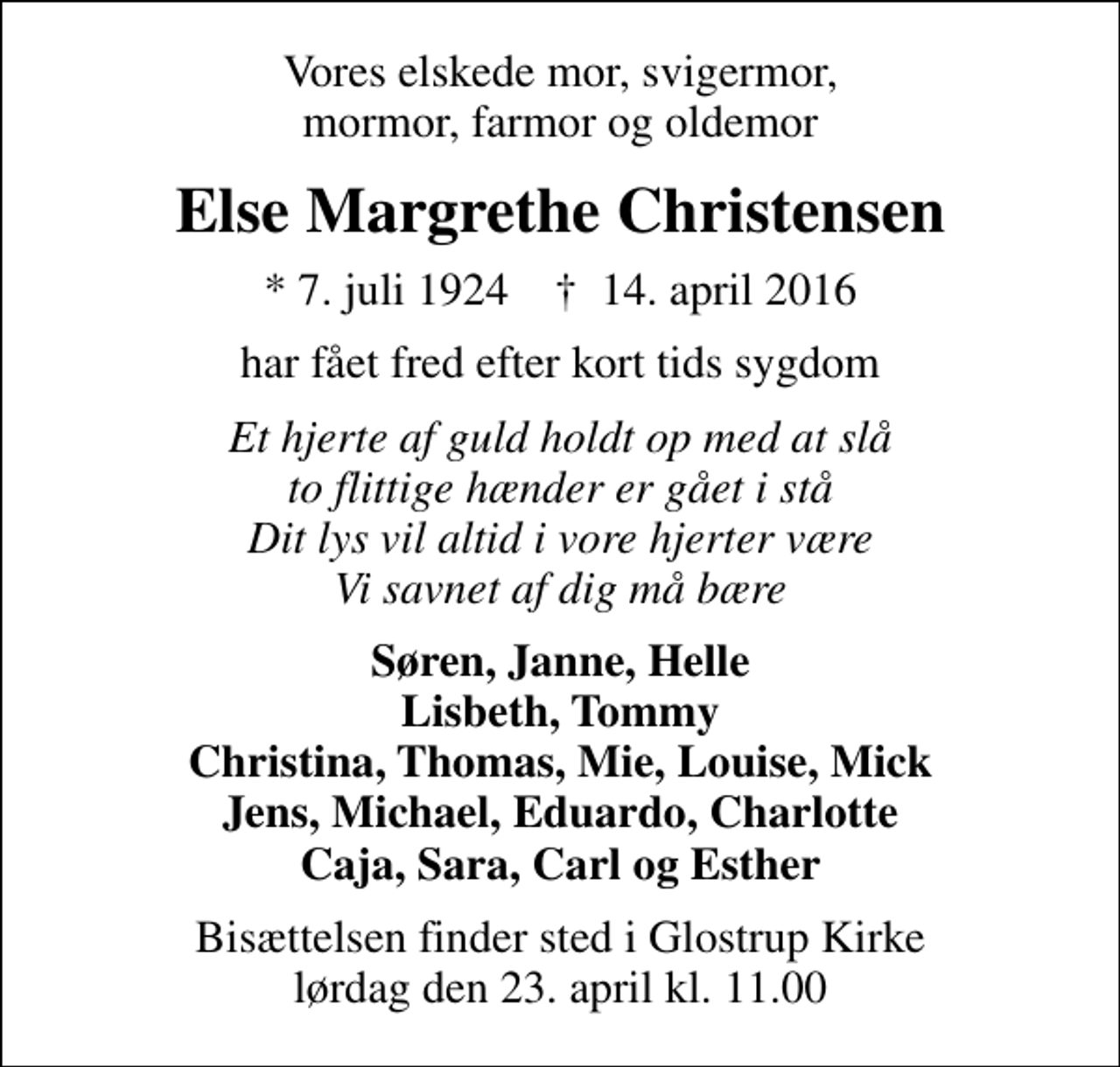 <p>Vores elskede mor, svigermor, mormor, farmor og oldemor<br />Else Margrethe Christensen<br />* 7. juli 1924 ✝ 14. april 2016<br />har fået fred efter kort tids sygdom<br />Et hjerte af guld holdt op med at slå to flittige hænder er gået i stå Dit lys vil altid i vore hjerter være Vi savnet af dig må bære<br />Søren, Janne, Helle Lisbeth, Tommy Christina, Thomas, Mie, Louise, Mick Jens, Michael, Eduardo, Charlotte Caja, Sara, Carl og Esther<br />Bisættelsen finder sted i Glostrup Kirke lørdag den 23. april kl. 11.00</p>