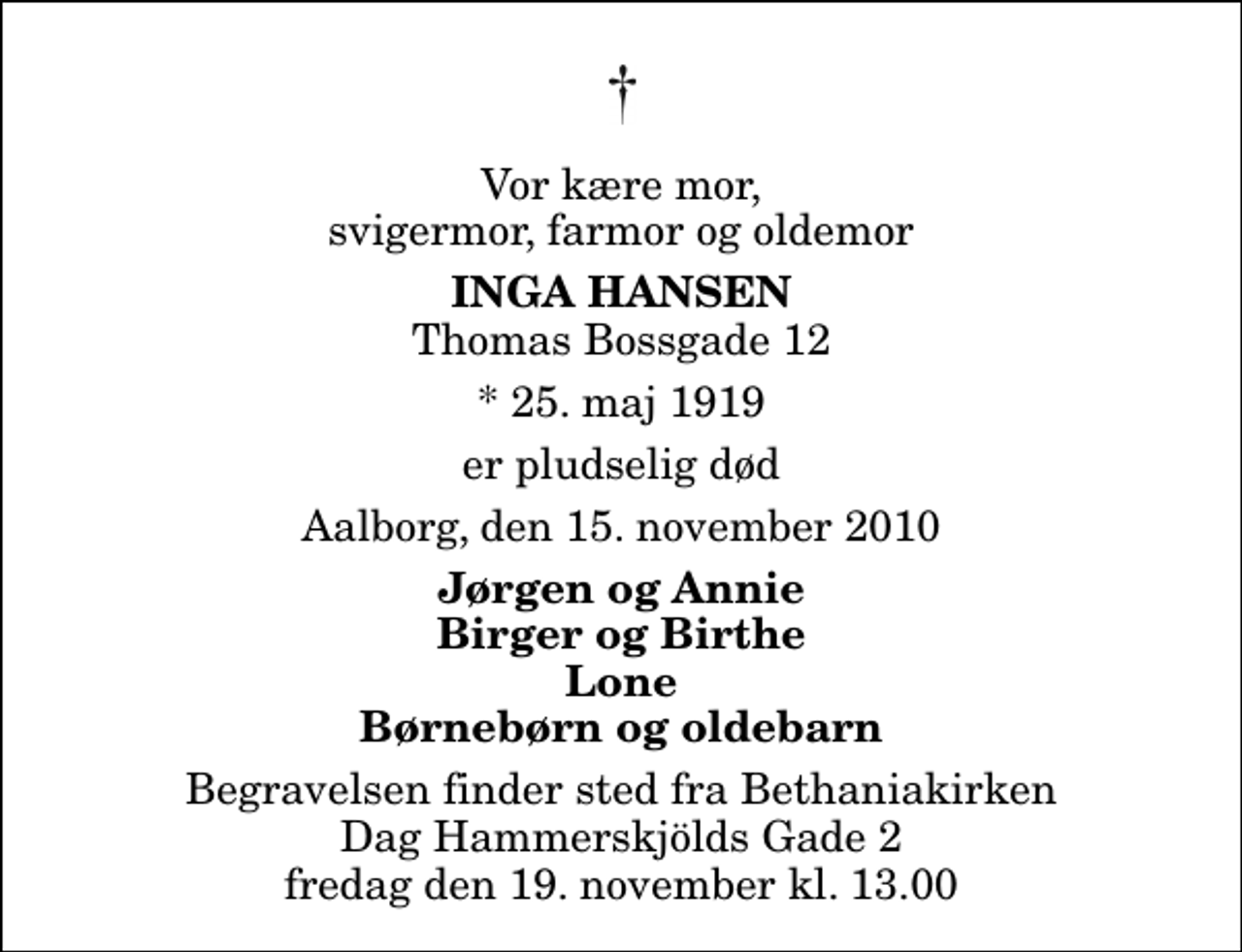 <p>Vor kære mor, svigermor, farmor og oldemor<br />Inga Hansen<br />Thomas Bossgade 12<br />* 25. maj 1919<br />er pludselig død<br />Aalborg, den 15. november 2010<br />Jørgen og Annie Birger og Birthe Lone Børnebørn og oldebarn<br />Begravelsen finder sted fra Bethaniakirken Dag Hammerskjölds Gade 2 fredag den 19. november kl. 13.00<br />Begravelsen finder sted fra Bethaniakirken Dag Hammerskjölds Gade 2 fredag den 19. november kl. 13.00</p>