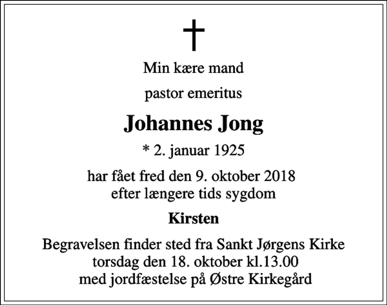 <p>Min kære mand<br />pastor emeritus<br />Johannes Jong<br />* 2. januar 1925<br />har fået fred den 9. oktober 2018 efter længere tids sygdom<br />Kirsten<br />Begravelsen finder sted fra Sankt Jørgens Kirke torsdag den 18. oktober kl.13.00 med jordfæstelse på Østre Kirkegård</p>