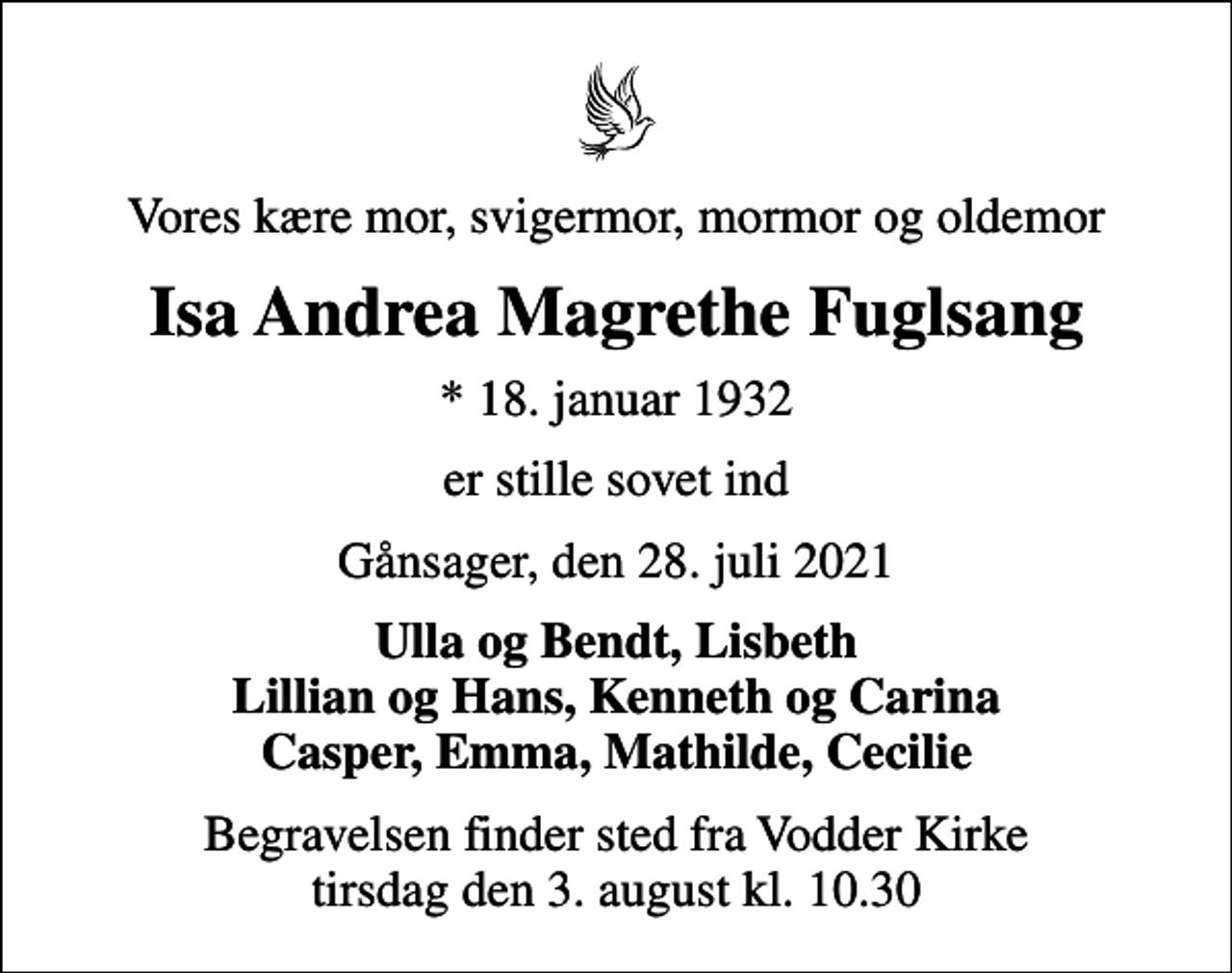 <p>Vores kære mor, svigermor, mormor og oldemor<br />Isa Andrea Magrethe Fuglsang<br />* 18. januar 1932<br />er stille sovet ind<br />Gånsager, den 28. juli 2021<br />Ulla og Bendt, Lisbeth Lillian og Hans, Kenneth og Carina Casper, Emma, Mathilde, Cecilie<br />Begravelsen finder sted fra Vodder Kirke tirsdag den 3. august kl. 10.30</p>