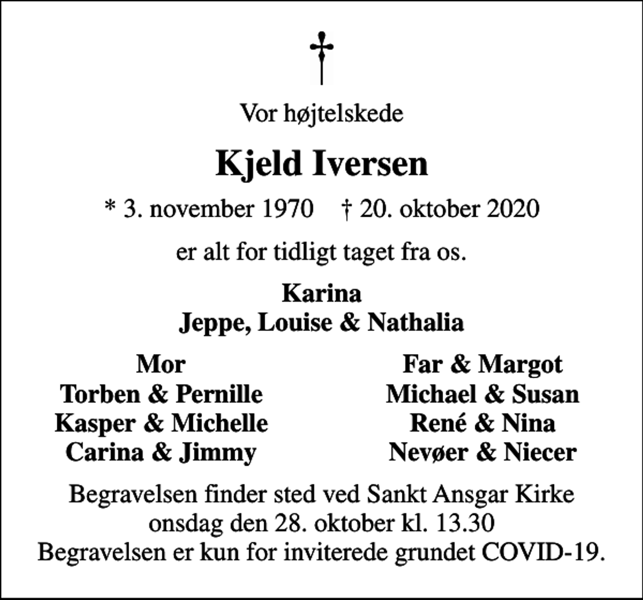<p>Vor højtelskede<br />Kjeld Iversen<br />* 3. november 1970 ✝ 20. oktober 2020<br />er alt for tidligt taget fra os.<br />Karina Jeppe, Louise &amp; Nathalia<br />Mor<br />Far &amp; Margot<br />Torben &amp; Pernille<br />Michael &amp; Susan<br />Kasper &amp; Michelle<br />René &amp; Nina<br />Carina &amp; Jimmy<br />Nevøer &amp; Niecer<br />Begravelsen finder sted ved Sankt Ansgar Kirke onsdag den 28. oktober kl. 13.30 Begravelsen er kun for inviterede grundet COVID-19.</p>