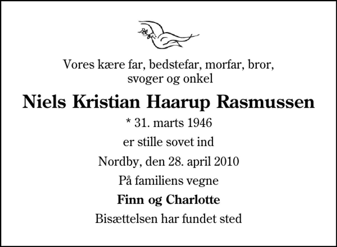 <p>Vores kære far, bedstefar, morfar, bror, svoger og onkel<br />Niels Kristian Haarup Rasmussen<br />* 31. marts 1946<br />er stille sovet ind<br />Nordby, den 28. april 2010<br />På familiens vegne<br />Finn og Charlotte<br />Bisættelsen har fundet sted</p>