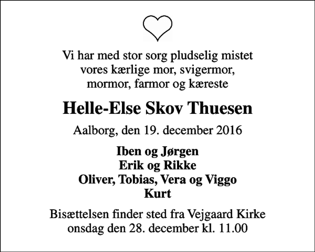 <p>Vi har med stor sorg pludselig mistet vores kærlige mor, svigermor, mormor, farmor og kæreste<br />Helle-Else Skov Thuesen<br />Aalborg, den 19. december 2016<br />Iben og Jørgen Erik og Rikke Oliver, Tobias, Vera og Viggo Kurt<br />Bisættelsen finder sted fra Vejgaard Kirke onsdag den 28. december kl. 11.00</p>
