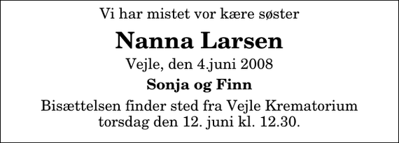 <p>Vi har mistet vor kære søster<br />Nanna Larsen<br />Vejle, den 4.juni 2008<br />Sonja og Finn<br />Bisættelsen finder sted fra Skovkapellet torsdag den 12. juni kl. 12.30</p>