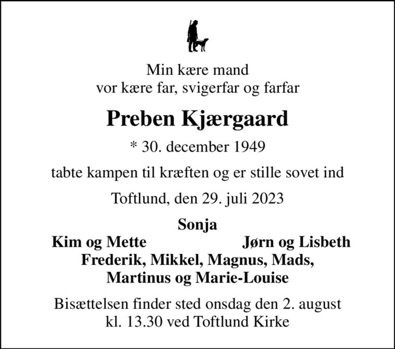 Min kære mand vor kære far, svigerfar og farfar
Preben Kjærgaard
* 30. december 1949
tabte kampen til kræften og er stille sovet ind
Toftlund, den 29. juli 2023
Sonja
Kim og Mette
Jørn og Lisbeth
Bisættelsen finder sted onsdag den 2. august kl. 13.30 ved Toftlund Kirke
