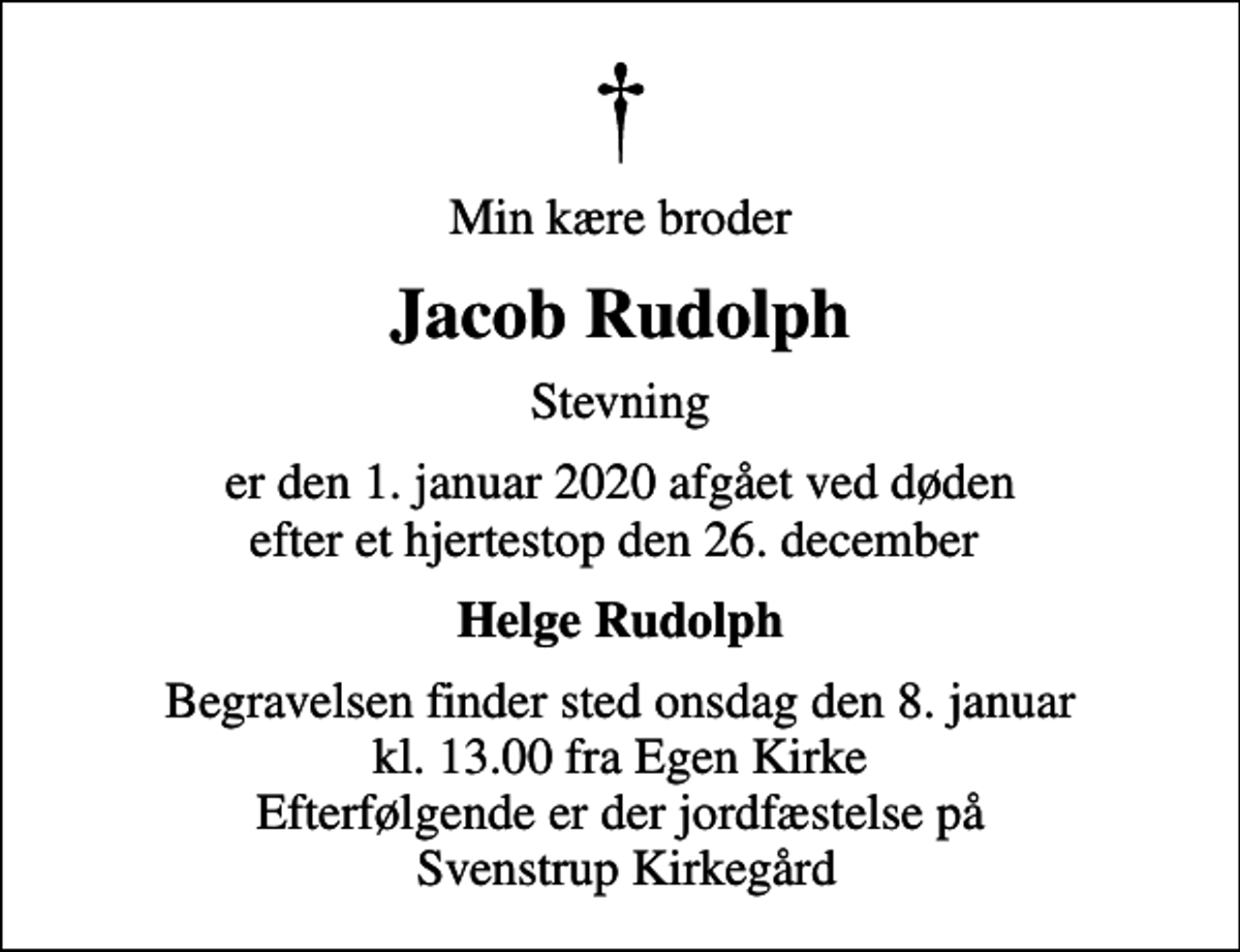 <p>Min kære broder<br />Jacob Rudolph<br />Stevning<br />er den 1. januar 2020 afgået ved døden efter et hjertestop den 26. december<br />Helge Rudolph<br />Begravelsen finder sted onsdag den 8. januar kl. 13.00 fra Egen Kirke Efterfølgende er der jordfæstelse på Svenstrup Kirkegård</p>