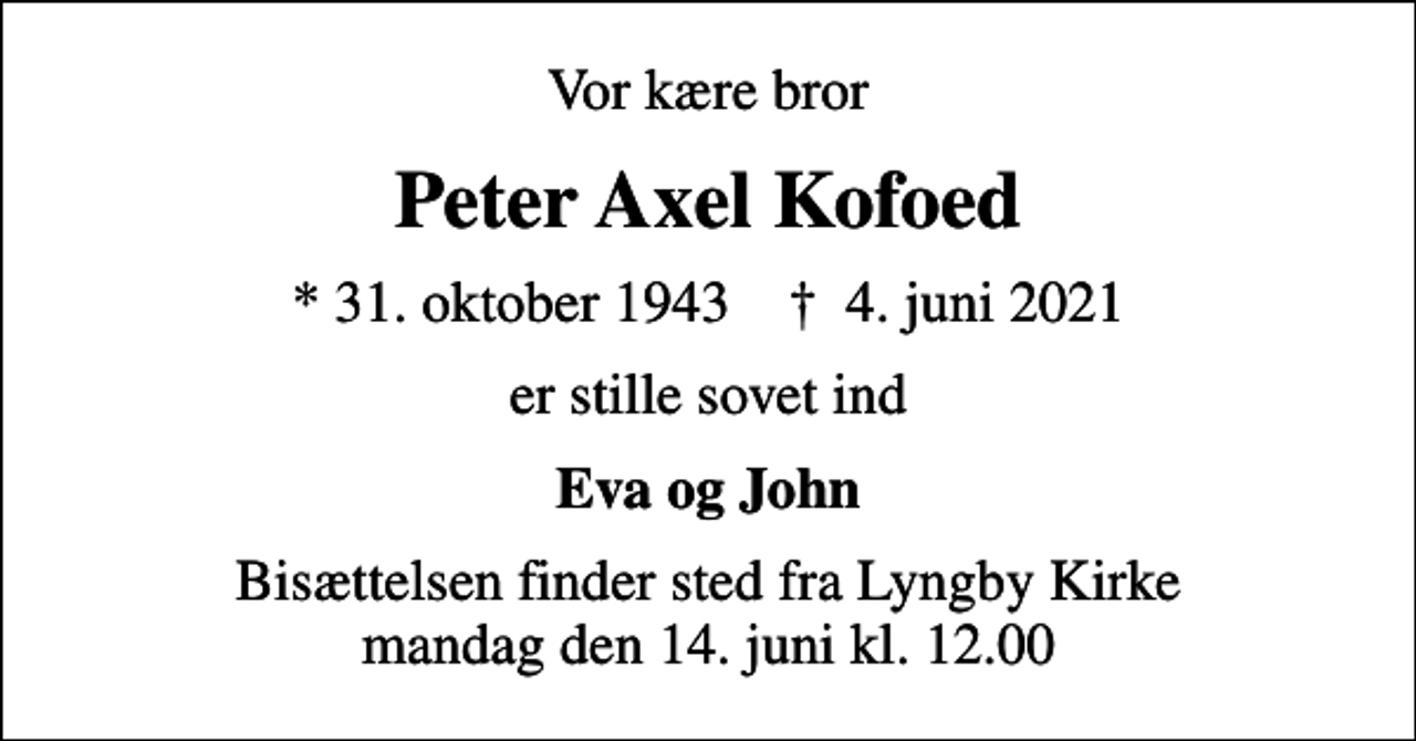 <p>Vor kære bror<br />Peter Axel Kofoed<br />* 31. oktober 1943 ✝ 4. juni 2021<br />er stille sovet ind<br />Eva og John<br />Bisættelsen finder sted fra Lyngby Kirke mandag den 14. juni kl. 12.00</p>