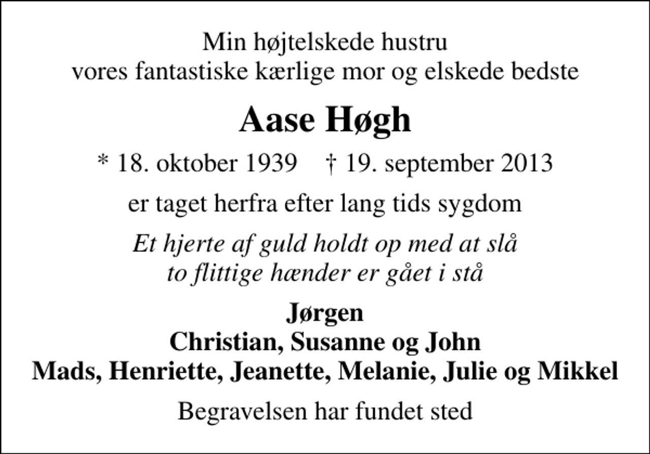 <p>Min højtelskede hustru vores fantastiske kærlige mor og elskede bedste<br />Aase Høgh<br />* 18. oktober 1939 ✝ 19. september 2013<br />er taget herfra efter lang tids sygdom<br />Et hjerte af guld holdt op med at slå to flittige hænder er gået i stå<br />Jørgen Christian, Susanne og John Mads, Henriette, Jeanette, Melanie, Julie og Mikkel<br />Begravelsen har fundet sted</p>