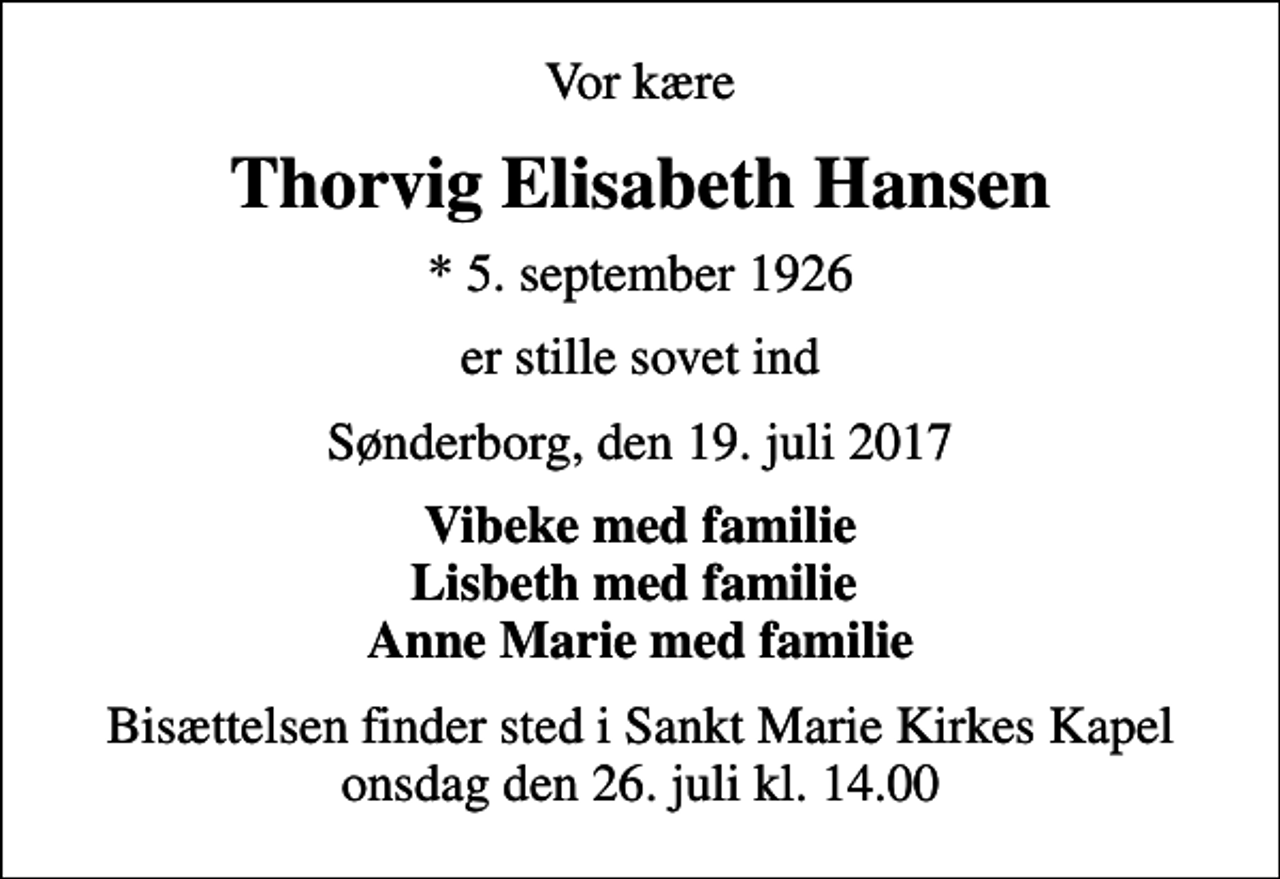 <p>Vor kære<br />Thorvig Elisabeth Hansen<br />* 5. september 1926<br />er stille sovet ind<br />Sønderborg, den 19. juli 2017<br />Vibeke med familie Lisbeth med familie Anne Marie med familie<br />Bisættelsen finder sted i Sankt Marie Kirkes Kapel onsdag den 26. juli kl. 14.00</p>
