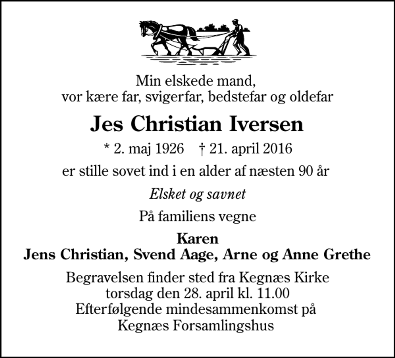 <p>Min elskede mand, vor kære far, svigerfar, bedstefar og oldefar<br />Jes Christian Iversen<br />* 2. maj 1926 ✝ 21. april 2016<br />er stille sovet ind i en alder af næsten 90 år<br />Elsket og savnet<br />På familiens vegne<br />Karen Jens Christian, Svend Aage, Arne og Anne Grethe<br />Begravelsen finder sted fra Kegnæs Kirke torsdag den 28. april kl. 11.00 Efterfølgende mindesammenkomst på Kegnæs Forsamlingshus</p>