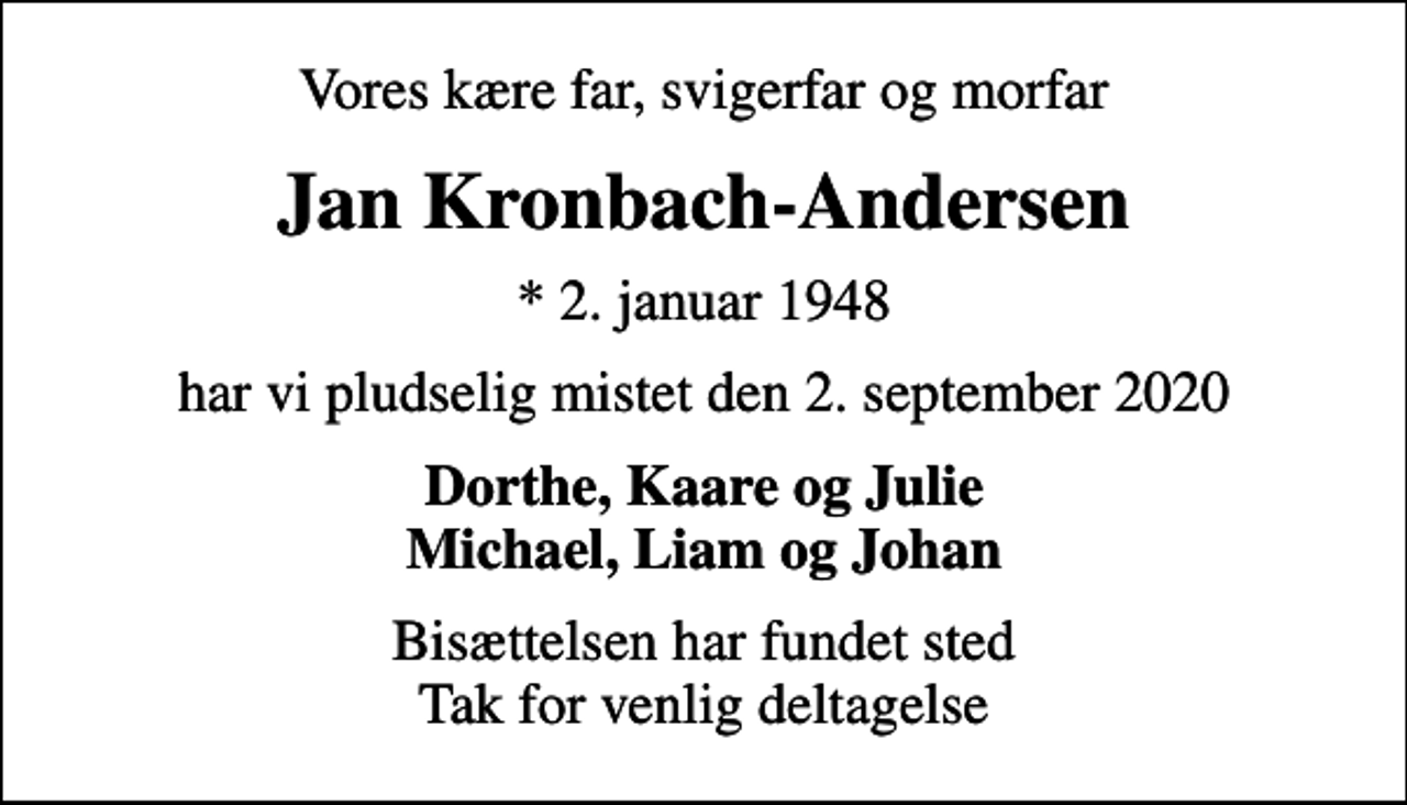 <p>Vores kære far, svigerfar og morfar<br />Jan Kronbach-Andersen<br />* 2. januar 1948<br />har vi pludselig mistet den 2. september 2020<br />Dorthe, Kaare og Julie Michael, Liam og Johan<br />Bisættelsen har fundet sted Tak for venlig deltagelse</p>