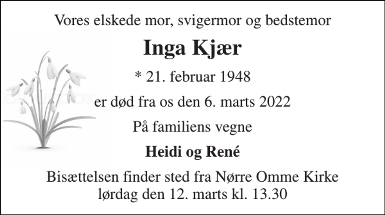 <p>Vores elskede mor, svigermor og bedstemor<br />Inga Kjær<br />*​ 21. februar 1948<br />er død fra os den 6. marts 2022<br />På familiens vegne<br />Heidi og René<br />Bisættelsen​ finder sted fra Nørre Omme Kirke​ lørdag den 12. marts​ kl. 13.30</p>