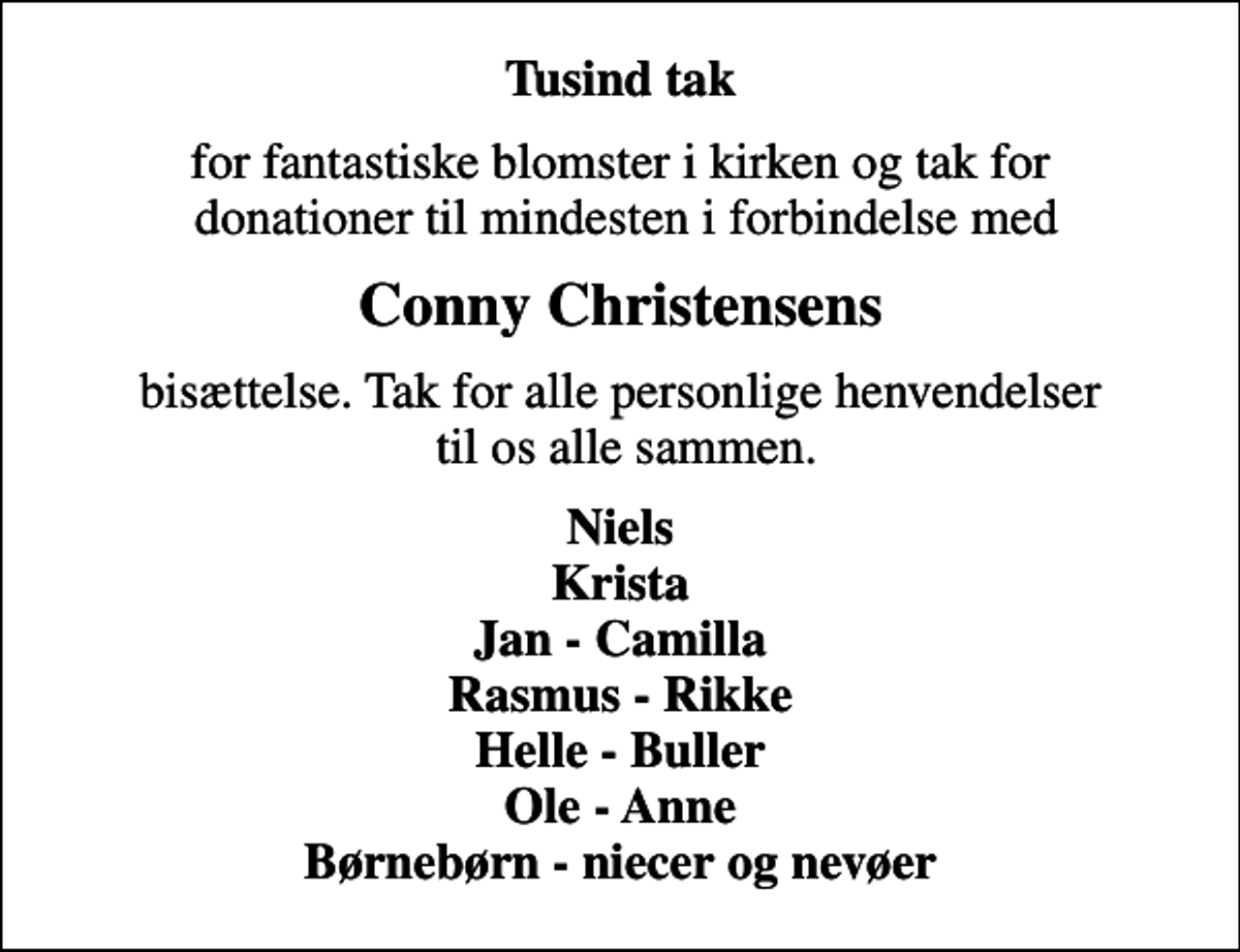 <p>Tusind tak<br />for fantastiske blomster i kirken og tak for donationer til mindesten i forbindelse med<br />Conny Christensens<br />bisættelse. Tak for alle personlige henvendelser til os alle sammen.<br />Niels Krista Jan - Camilla Rasmus - Rikke Helle - Buller Ole - Anne Børnebørn - niecer og nevøer</p>
