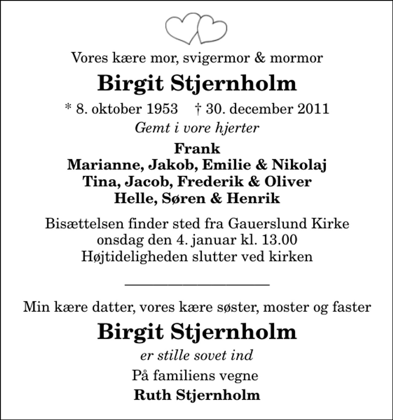 <p>Vores kære mor, svigermor &amp; mormor<br />Birgit Stjernholm<br />* 8. oktober 1953 ✝ 30. december 2011<br />Gemt i vore hjerter<br />Frank Marianne, Jakob, Emilie &amp; Nikolaj Tina, Jacob, Frederik &amp; Oliver Helle, Søren &amp; Henrik<br />Bisættelsen finder sted fra Gauerslund Kirke onsdag den 4. januar kl. 13.00 Højtideligheden slutter ved kirken<br />Min kære datter, vores kære søster, moster og faster<br />Birgit Stjernholm<br />er stille sovet ind<br />På familiens vegne<br />Ruth Stjernholm</p>