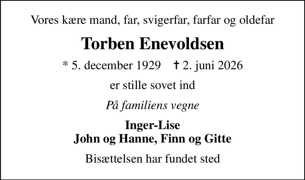 Vores kære mand, far, svigerfar, farfar og oldefar
Torben Enevoldsen
* 5. december 1929    ✝ 2. juni 2026
er stille sovet ind
På familiens vegne
Inger-Lise John og Hanne, Finn og Gitte
Bisættelsen har fundet sted