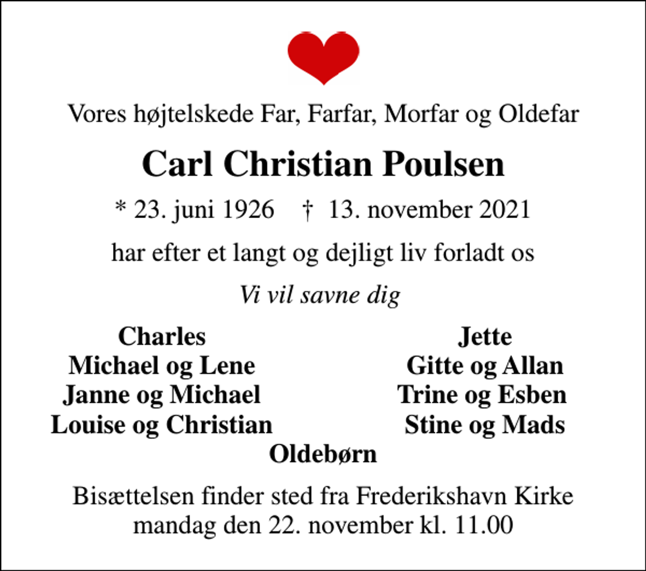 <p>Vores højtelskede Far, Farfar, Morfar og Oldefar<br />Carl Christian Poulsen<br />* 23. juni 1926 ✝ 13. november 2021<br />har efter et langt og dejligt liv forladt os<br />Vi vil savne dig<br />Charles<br />Jette<br />Michael og Lene<br />Gitte og Allan<br />Janne og Michael<br />Trine og Esben<br />Louise og Christian<br />Stine og Mads<br />Bisættelsen finder sted fra Frederikshavn Kirke mandag den 22. november kl. 11.00</p>