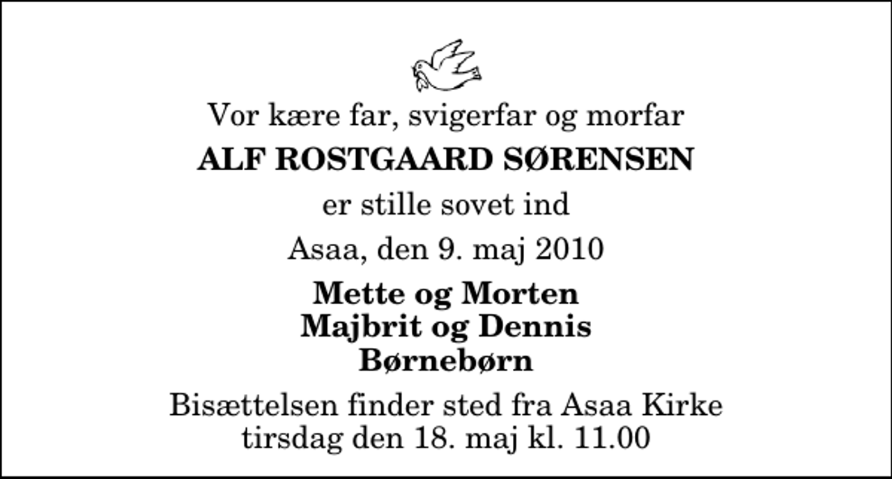 <p>Vor kære far, svigerfar og morfar<br />Alf Rostgaard Sørensen<br />er stille sovet ind<br />Asaa, den 9. maj 2010<br />Mette og Morten Majbrit og Dennis Børnebørn<br />Bisættelsen finder sted fra Aså Kirke tirsdag den 18. maj kl. 11.00</p>