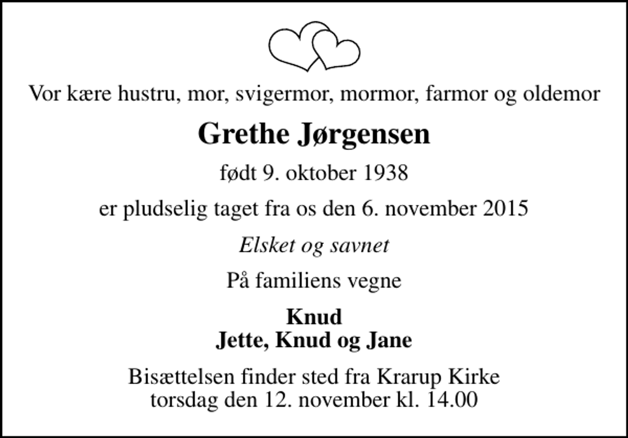 <p>Vor kære hustru, mor, svigermor, mormor, farmor og oldemor<br />Grethe Jørgensen<br />født 9. oktober 1938<br />er pludselig taget fra os den 6. november 2015<br />Elsket og savnet<br />På familiens vegne<br />Knud Jette, Knud og Jane<br />Bisættelsen finder sted fra Krarup Kirke torsdag den 12. november kl. 14.00</p>
