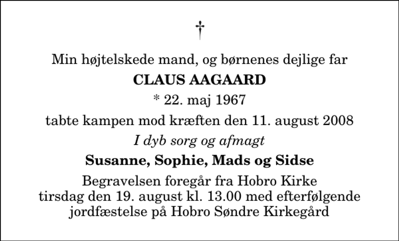 <p>Min højtelskede mand, og børnenes dejlige far<br />Claus Aagaard<br />* 22. maj 1967<br />tabte kampen mod kræften den 11. august 2008<br />I dyb sorg og afmagt<br />Susanne, Sophie, Mads og Sidse<br />Begravelsen foregår fra Hobro Kirke tirsdag den 19. august kl. 13.00 med efterfølgende jordfæstelse på Hobro Søndre Kirkegård</p>