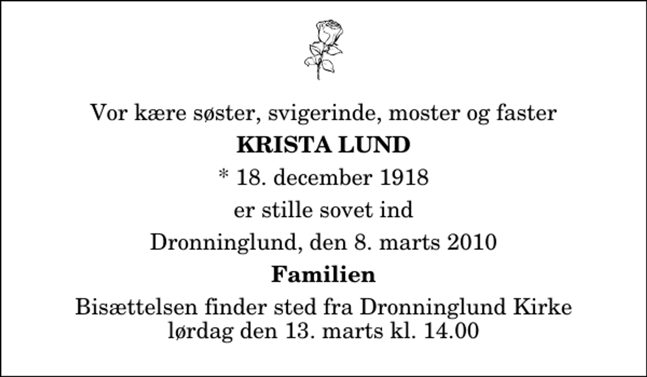 <p>Vor kære søster, svigerinde, moster og faster<br />Krista Lund<br />* 18. december 1918<br />er stille sovet ind<br />Dronninglund, den 8. marts 2010<br />Familien<br />Bisættelsen finder sted fra Dronninglund Kirke lørdag den 13. marts kl. 14.00</p>