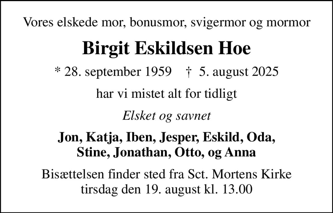 Vores elskede mor, bonusmor, svigermor og mormor
Birgit Eskildsen Hoe
* 28. september 1959    ✝ 5. august 2025
har vi mistet alt for tidligt
Elsket og savnet
Jon, Katja, Iben, Jesper, Eskild, Oda, Stine, Jonathan, Otto, og Anna
Bisættelsen finder sted fra Sct. Mortens Kirke  tirsdag den 19. august kl. 13.00