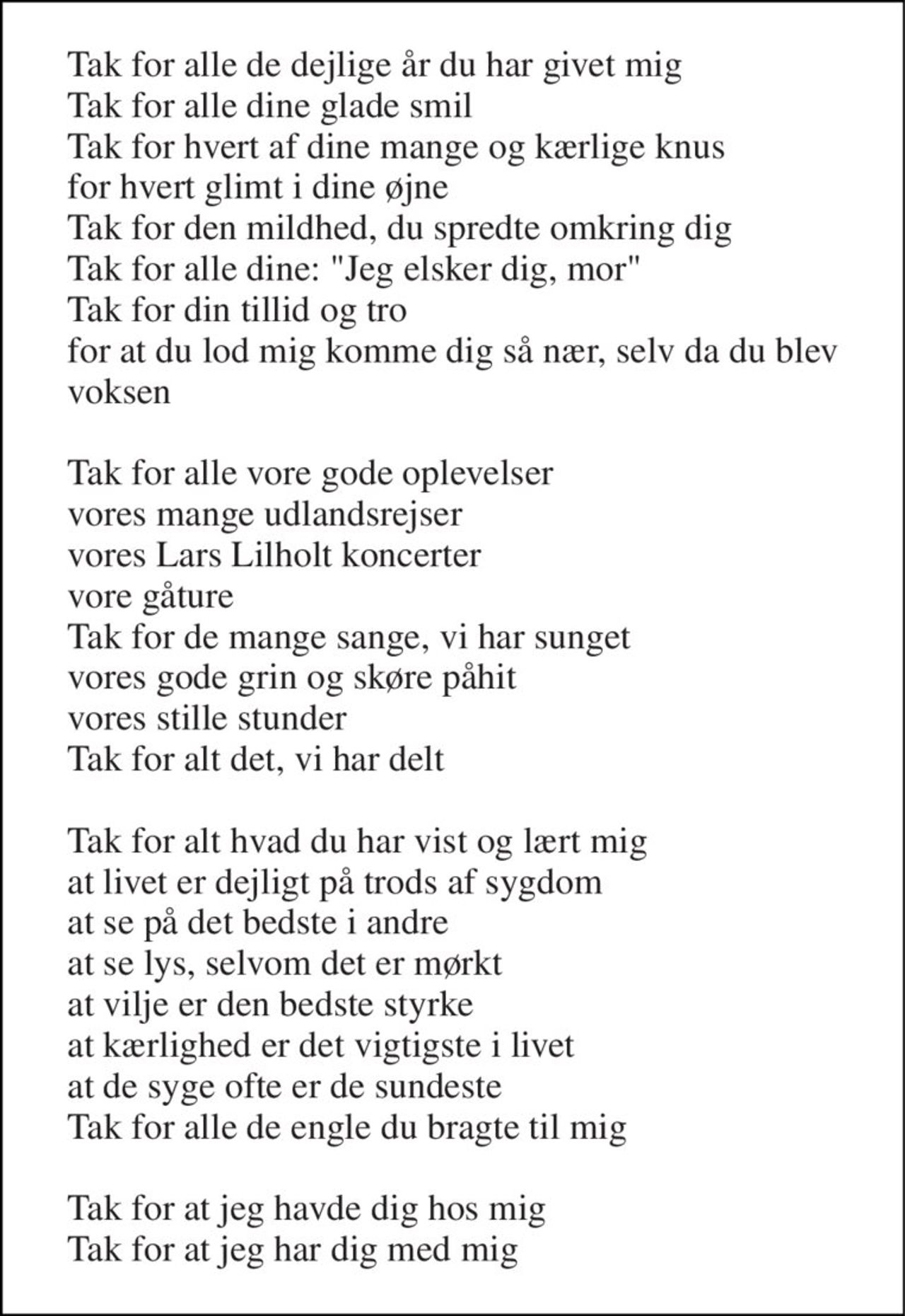 Tak for alle de dejlige år du har givet mig Tak for alle dine glade smil Tak for hvert af dine mange og kærlige knus for hvert glimt i dine øjne Tak for den mildhed, du spredte omkring dig Tak for alle dine: "Jeg elsker dig, mor" Tak for din tillid og tro for at du lod mig komme dig så nær, selv da du blev voksen  Tak for alle vore gode oplevelser vores mange udlandsrejser vores Lars Lilholt koncerter vore gåture Tak for de mange sange, vi har sunget vores gode grin og skøre påhit vores stille stunder Tak for alt det, vi har delt  Tak for alt hvad du har vist og lært mig at livet er dejligt på trods af sygdom at se på det bedste i andre at se lys, selvom det er mørkt at vilje er den bedste styrke at kærlighed er det vigtigste i livet at de syge ofte er de sundeste Tak for alle de engle du bragte til mig  Tak for at jeg havde dig hos mig Tak for at jeg har dig med mig