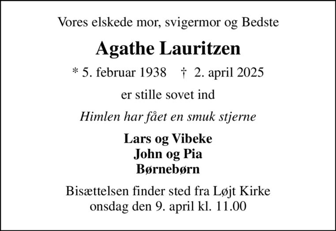 Vores elskede mor, svigermor og Bedste
Agathe Lauritzen
* 5. februar 1938    ✝ 2. april 2025
er stille sovet ind
Himlen har fået en smuk stjerne
Lars og Vibeke John og Pia Børnebørn
Bisættelsen finder sted fra Løjt Kirke  onsdag den 9. april kl. 11.00