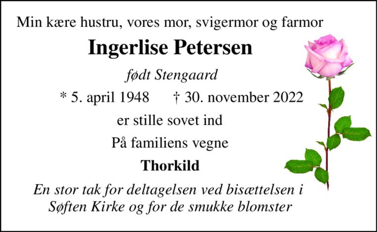 Min kære hustru, vores mor, svigermor og farmor 
Ingerlise Petersen 
 født Stengaard 
*​ 5. april 1948​ 
†​ 30. november 2022​ 
er stille sovet ind 
På familiens vegne 
Thorkild 
En stor tak for deltagelsen ved bisættelsen i  Søften Kirke og for de smukke blomster
