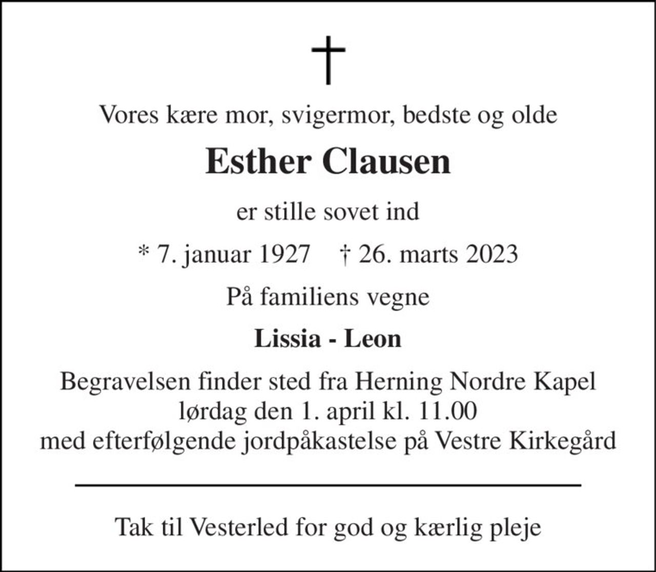 Vores kære mor, svigermor, bedste og olde 
Esther Clausen 
er stille sovet ind 
* 7. januar 1927    † 26. marts 2023 
På familiens vegne 
Lissia - Leon 
Begravelsen finder sted fra Herning Nordre Kapel lørdag den 1. april kl. 11.00 med efterfølgende jordpåkastelse på Vestre Kirkegård 
Tak til Vesterled for god og kærlig pleje