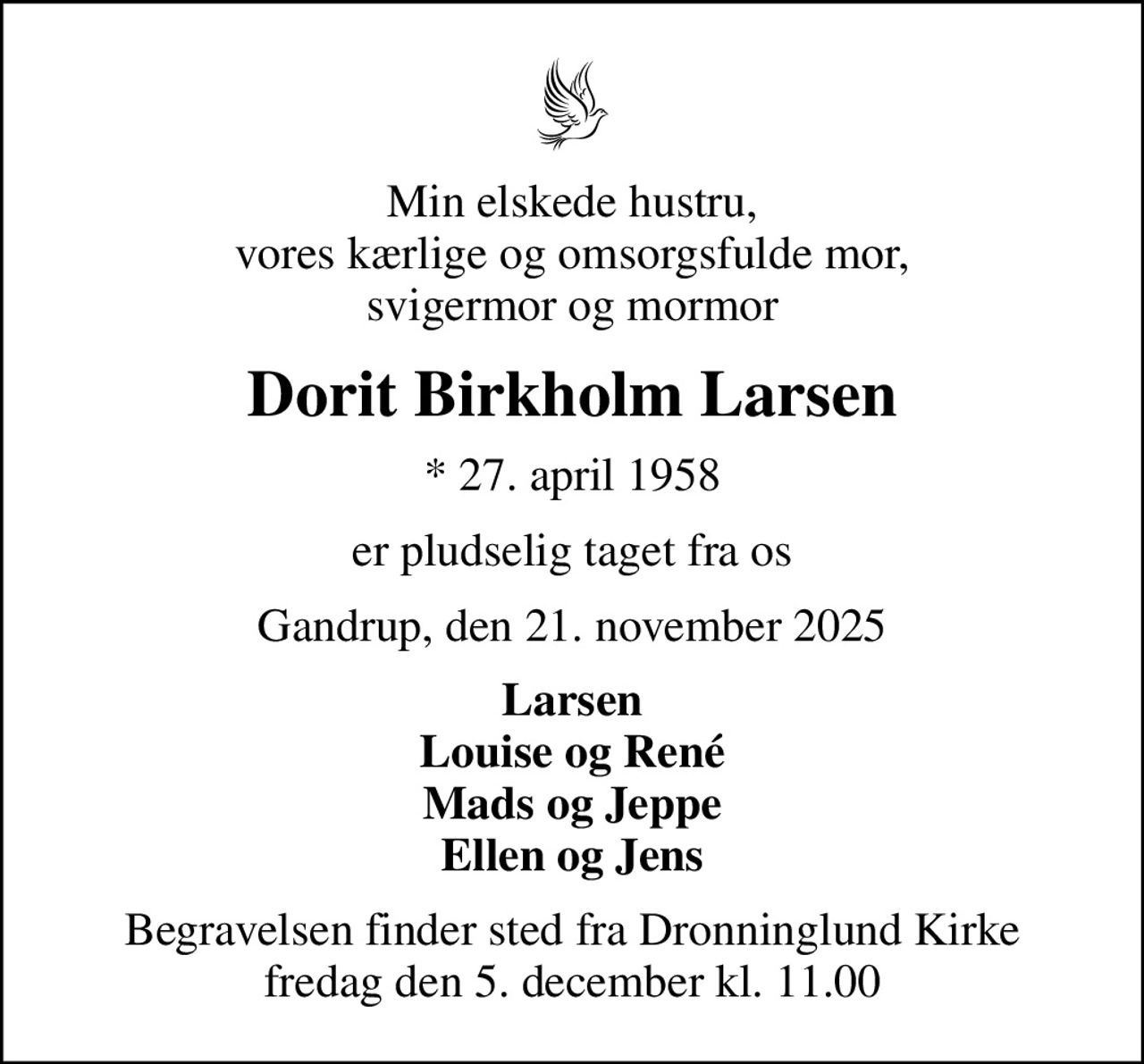 Min elskede hustru, vores kærlige og omsorgsfulde mor, svigermor og mormor
Dorit Birkholm Larsen
* 27. april 1958
er pludselig taget fra os
Gandrup, den 21. november 2025
Larsen Louise og René Mads og Jeppe Ellen og Jens
Begravelsen finder sted fra Dronninglund Kirke  fredag den 5. december kl. 11.00