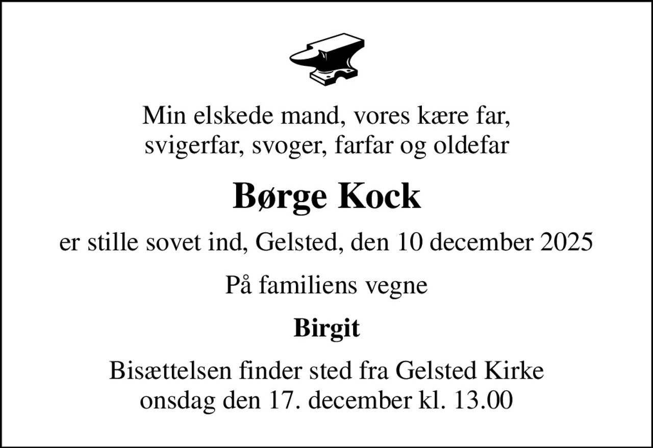 Min elskede mand, vores kære far, svigerfar, svoger, farfar og oldefar
Børge Kock
er stille sovet ind, Gelsted, den 10 december 2025
På familiens vegne
Birgit
Bisættelsen finder sted fra Gelsted Kirke  onsdag den 17. december kl. 13.00