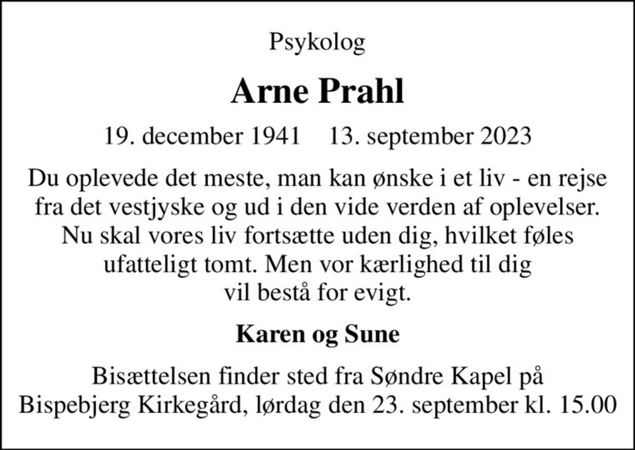 Psykolog
Arne Prahl
19. december 1941    13. september 2023
Du oplevede det meste, man kan ønske i et liv - en rejse fra det vestjyske og ud i den vide verden af oplevelser. Nu skal vores liv fortsætte uden dig, hvilket føles ufatteligt tomt. Men vor kærlighed til dig vil bestå for evigt.
Karen og Sune
Bisættelsen finder sted fra Søndre Kapel på Bispebjerg Kirkegård lørdag den 23. september kl. 15.00