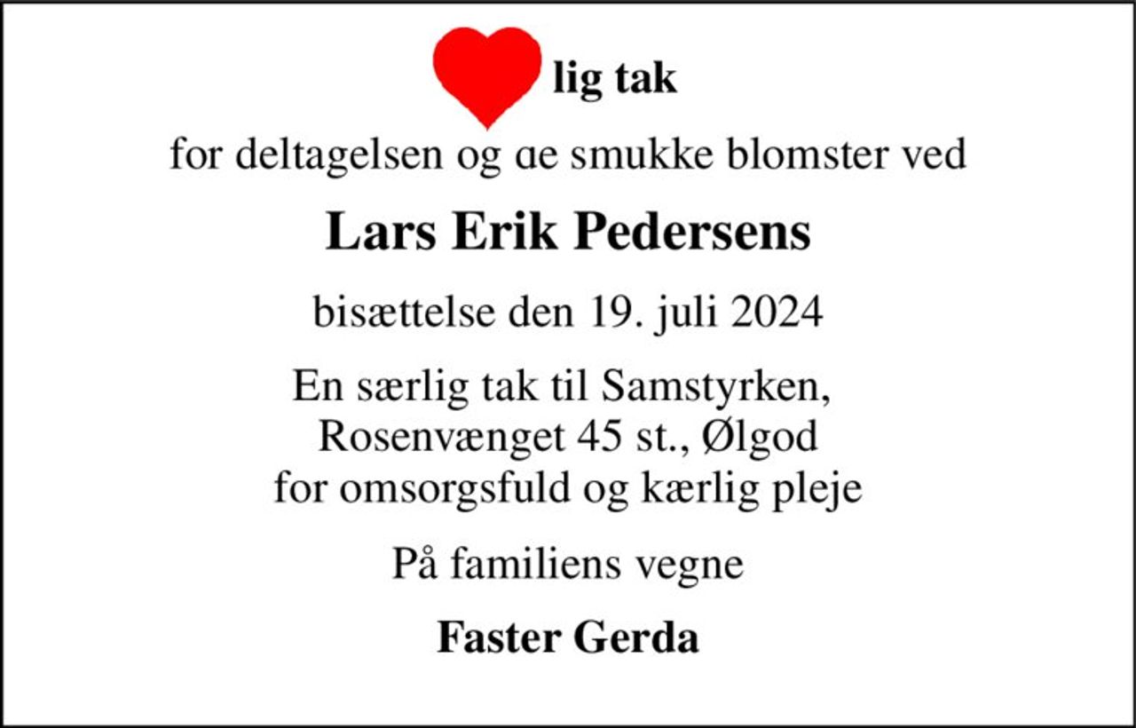 lig tak 
for deltagelsen og de smukke blomster ved 
Lars Erik Pedersens 
bisættelse den 19. juli 2024 
En særlig tak til Samstyrken,  Rosenvænget 45 st., Ølgod for omsorgsfuld og kærlig pleje 
På familiens vegne 
Faster Gerda