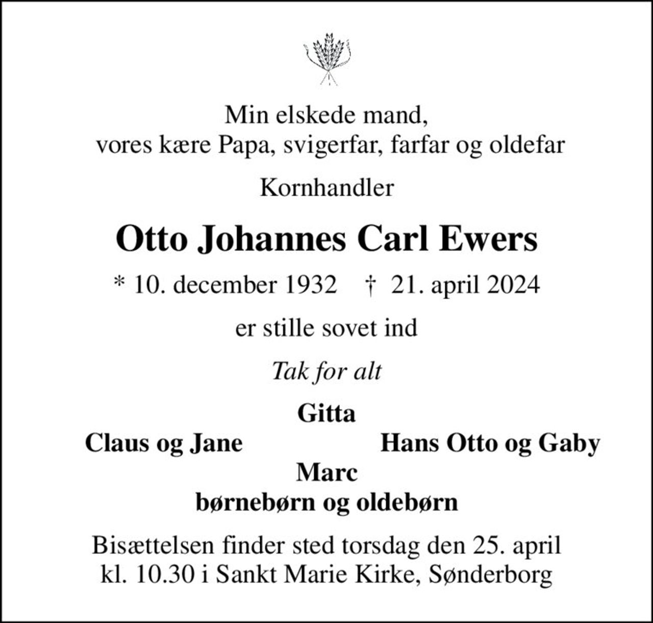 Min elskede mand,  vores kære Papa, svigerfar, farfar og oldefar
Kornhandler
Otto Johannes Carl Ewers
* 10. december 1932    ✝ 21. april 2024
er stille sovet ind
Tak for alt
Gitta
Claus og Jane
Hans Otto og Gaby
Bisættelsen finder sted torsdag den 25. april kl. 10.30 i Sankt Marie Kirke, Sønderborg
