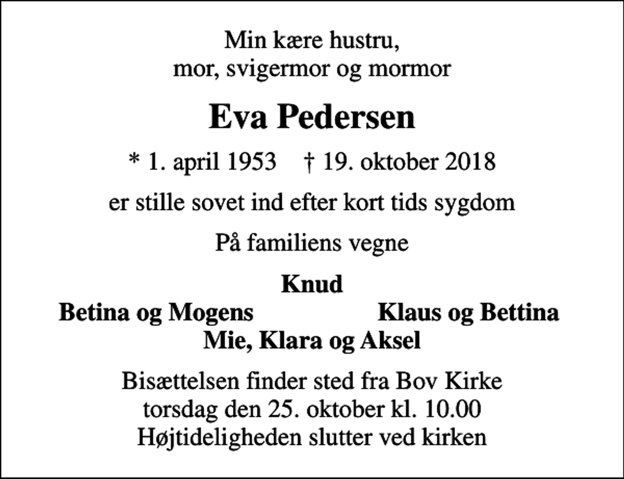 <p>Min kære hustru, mor, svigermor og mormor<br />Eva Pedersen<br />* 1. april 1953 ✝ 19. oktober 2018<br />er stille sovet ind efter kort tids sygdom<br />På familiens vegne<br />Knud<br />Betina og Mogens<br />Klaus og Bettina<br />Bisættelsen finder sted fra Bov Kirke torsdag den 25. oktober kl. 10.00 Højtideligheden slutter ved kirken</p>