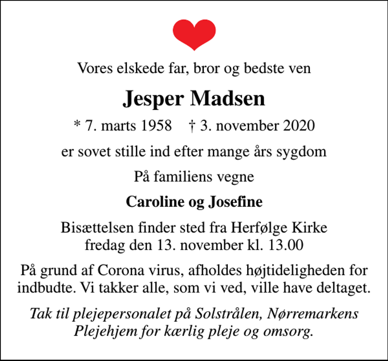 <p>Vores elskede far, bror og bedste ven<br />Jesper Madsen<br />* 7. marts 1958 ✝ 3. november 2020<br />er sovet stille ind efter mange års sygdom<br />På familiens vegne<br />Caroline og Josefine<br />Bisættelsen finder sted fra Herfølge Kirke fredag den 13. november kl. 13.00<br />På grund af Corona virus, afholdes højtideligheden for indbudte. Vi takker alle, som vi ved, ville have deltaget.<br />Tak til plejepersonalet på Solstrålen, Nørremarkens Plejehjem for kærlig pleje og omsorg.</p>