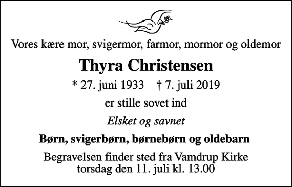 <p>Vores kære mor, svigermor, farmor, mormor og oldemor<br />Thyra Christensen<br />* 27. juni 1933 ✝ 7. juli 2019<br />er stille sovet ind<br />Elsket og savnet<br />Børn, svigerbørn, børnebørn og oldebarn<br />Begravelsen finder sted fra Vamdrup Kirke torsdag den 11. juli kl. 13.00</p>