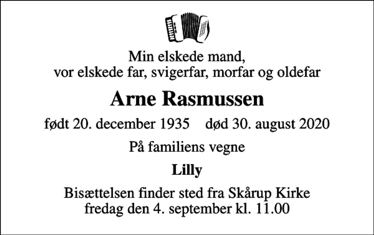 <p>Min elskede mand, vor elskede far, svigerfar, morfar og oldefar<br />Arne Rasmussen<br />født 20. december 1935 død 30. august 2020<br />På familiens vegne<br />Lilly<br />Bisættelsen finder sted fra Skårup Kirke fredag den 4. september kl. 11.00</p>