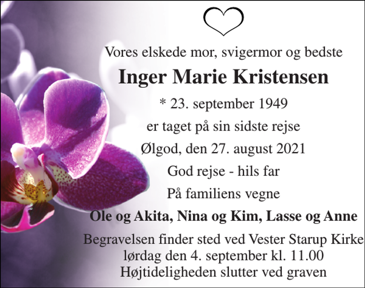 <p>Vores elskede mor, svigermor og bedste<br />Inger Marie Kristensen<br />* 23. september 1949<br />er taget på sin sidste rejse<br />Ølgod, den 27. august 2021<br />God rejse - hils far<br />På familiens vegne<br />Ole og Akita, Nina og Kim, Lasse og Anne<br />Begravelsen finder sted ved Vester Starup Kirke lørdag den 4. september kl. 11.00 Højtideligheden slutter ved graven</p>