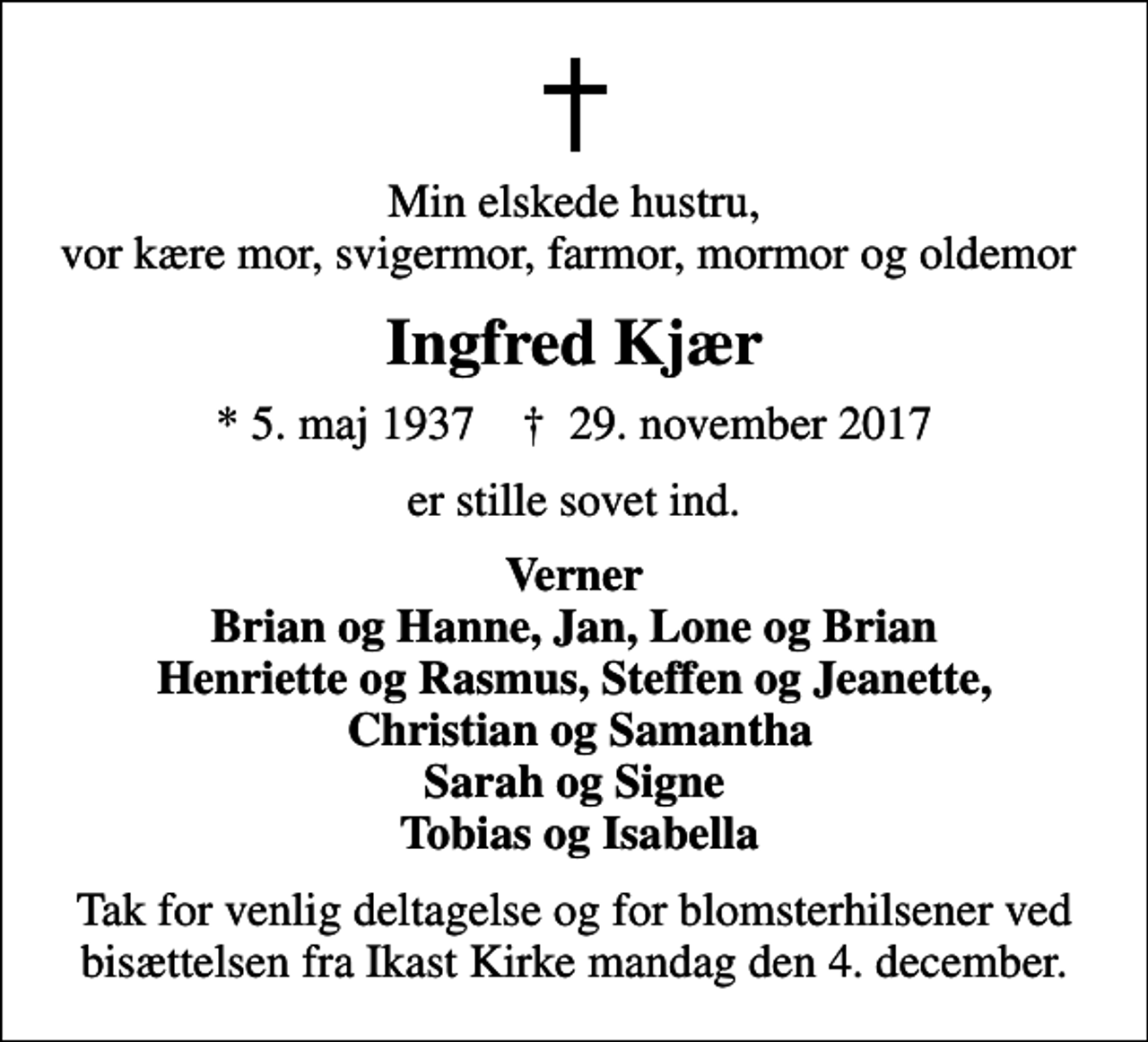<p>Min elskede hustru, vor kære mor, svigermor, farmor, mormor og oldemor<br />Ingfred Kjær<br />* 5. maj 1937 ✝ 29. november 2017<br />er stille sovet ind.<br />Verner Brian og Hanne, Jan, Lone og Brian Henriette og Rasmus, Steffen og Jeanette, Christian og Samantha Sarah og Signe Tobias og Isabella<br />Tak for venlig deltagelse og for blomsterhilsener ved bisættelsen fra Ikast Kirke mandag den 4. december.</p>