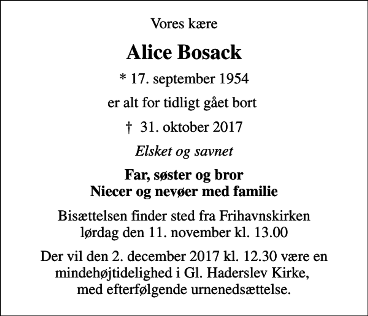 <p>Vores kære<br />Alice Bosack<br />* 17. september 1954<br />er alt for tidligt gået bort<br />✝ 31. oktober 2017<br />Elsket og savnet<br />Far, søster og bror Niecer og nevøer med familie<br />Bisættelsen finder sted fra Frihavnskirken lørdag den 11. november kl. 13.00<br />Der vil den 2. december 2017 kl. 12.30 være en mindehøjtidelighed i Gl. Haderslev Kirke, med efterfølgende urnenedsættelse.</p>