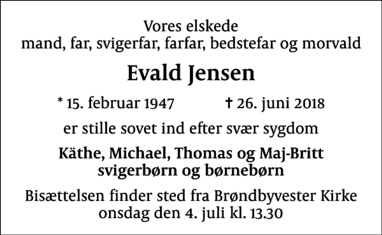 <p>Vores elskede mand, far, svigerfar, farfar, bedstefar og morvald<br />Evald Jensen<br />* 15. februar 1947 ✝ 26. juni 2018<br />er stille sovet ind efter svær sygdom<br />Käthe, Michael, Thomas og Maj-Britt svigerbørn og børnebørn<br />Bisættelsen finder sted fra Brøndbyvester Kirke onsdag den 4. juli kl. 13.30</p>