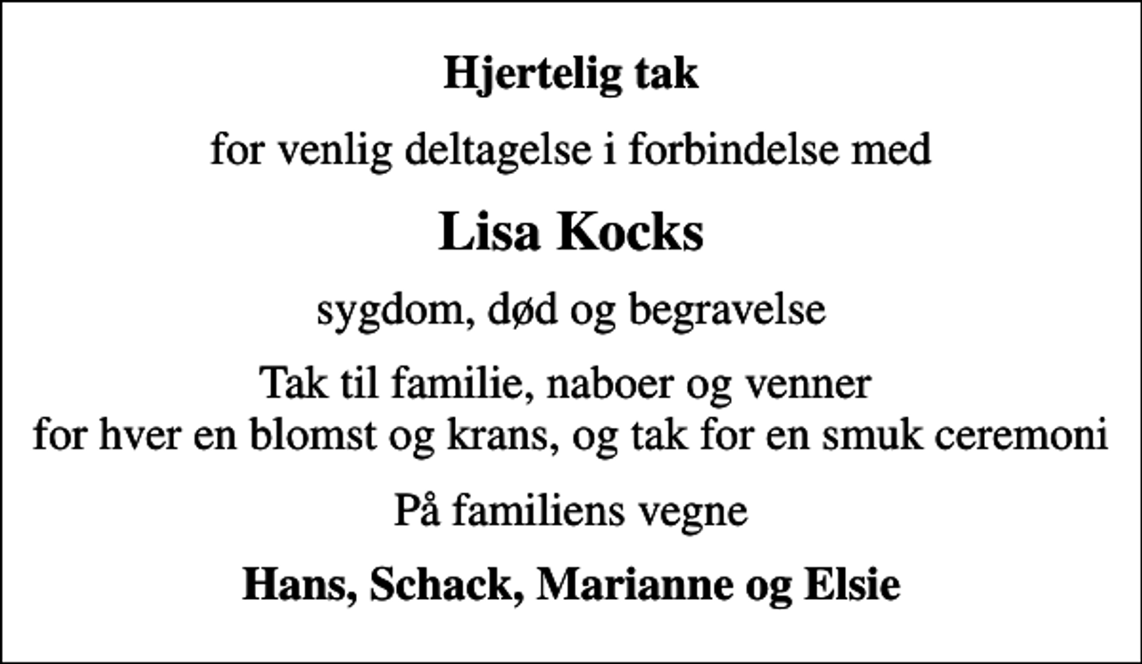 <p>Hjertelig tak<br />for venlig deltagelse i forbindelse med<br />Lisa Kocks<br />sygdom, død og begravelse<br />Tak til familie, naboer og venner for hver en blomst og krans, og tak for en smuk ceremoni<br />På familiens vegne<br />Hans, Schack, Marianne og Elsie</p>