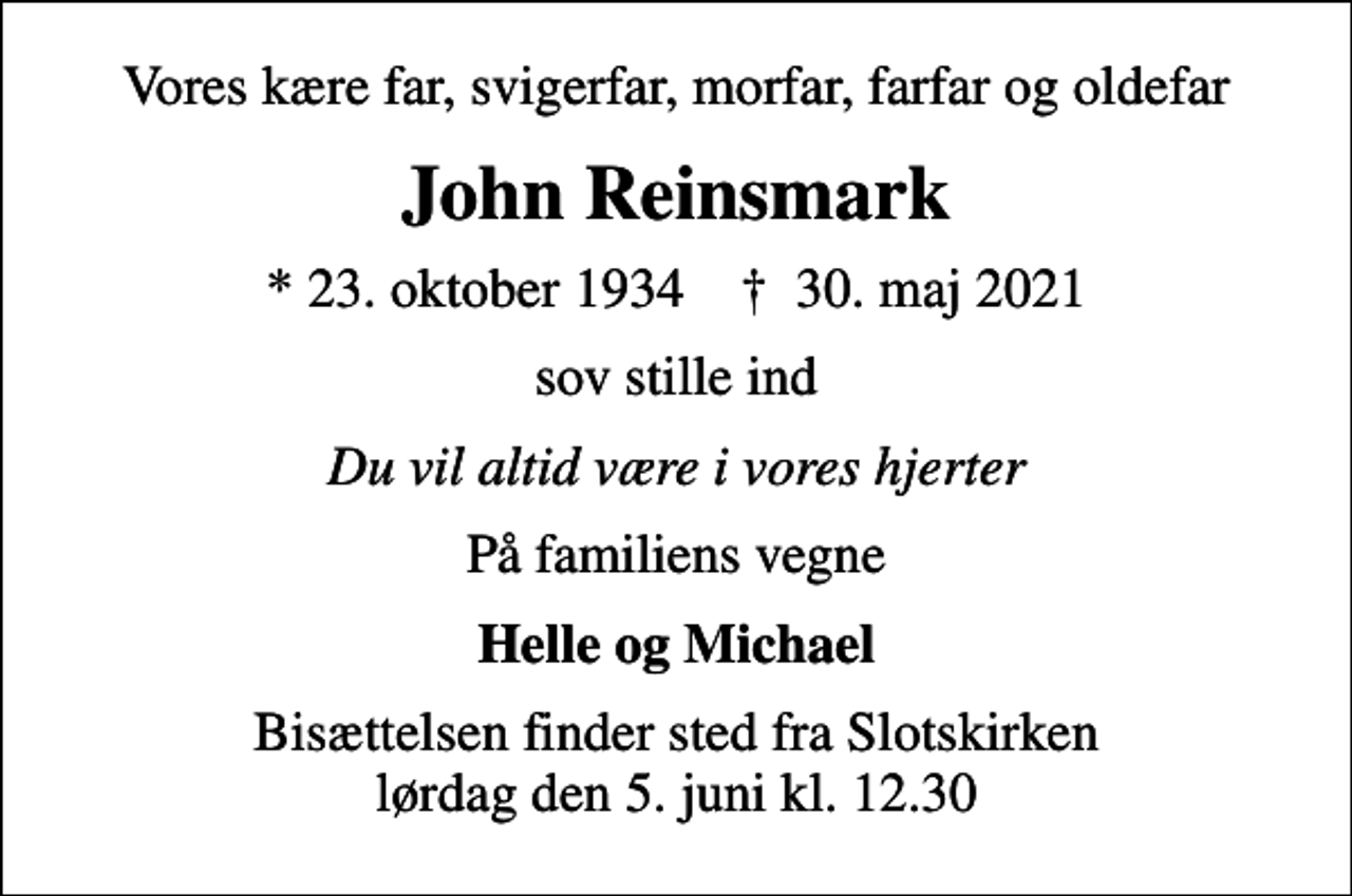 <p>Vores kære far, svigerfar, morfar, farfar og oldefar<br />John Reinsmark<br />* 23. oktober 1934 ✝ 30. maj 2021<br />sov stille ind<br />Du vil altid være i vores hjerter<br />På familiens vegne<br />Helle og Michael<br />Bisættelsen finder sted fra Slotskirken lørdag den 5. juni kl. 12.30</p>