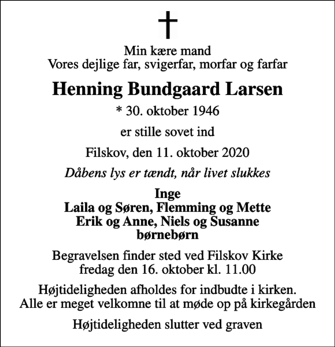 <p>Min kære mand Vores dejlige far, svigerfar, morfar og farfar<br />Henning Bundgaard Larsen<br />* 30. oktober 1946<br />er stille sovet ind<br />Filskov, den 11. oktober 2020<br />Dåbens lys er tændt, når livet slukkes<br />Inge Laila og Søren, Flemming og Mette Erik og Anne, Niels og Susanne børnebørn<br />Begravelsen finder sted ved Filskov Kirke fredag den 16. oktober kl. 11.00<br />Højtideligheden afholdes for indbudte i kirken. Alle er meget velkomne til at møde op på kirkegården<br />Højtideligheden slutter ved graven</p>